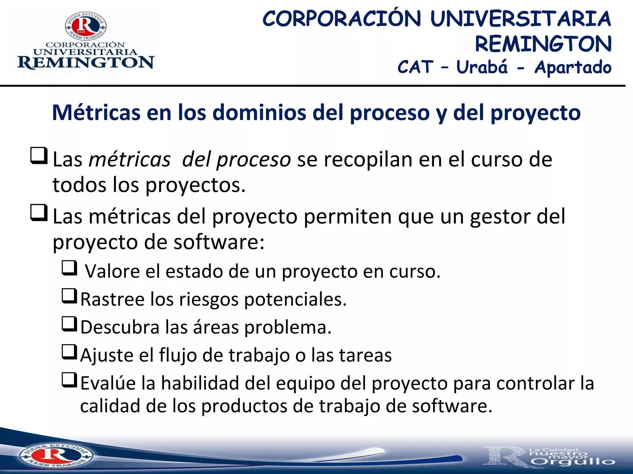 Métricas en los dominios del proceso y del proyecto
Las métricas del proceso se recopilan en el curso de
todos los proyectos.
Las métricas del proyecto permiten que un gestor del
proyecto de software:
 Valore el estado de un proyecto en curso.
Rastree los riesgos potenciales.
Descubra las áreas problema.
Ajuste el flujo de trabajo o las tareas
Evalúe la habilidad del equipo del proyecto para controlar la
calidad de los productos de trabajo de software.
CORPORACIÓN UNIVERSITARIA
REMINGTON
CAT – Urabá - Apartado
 