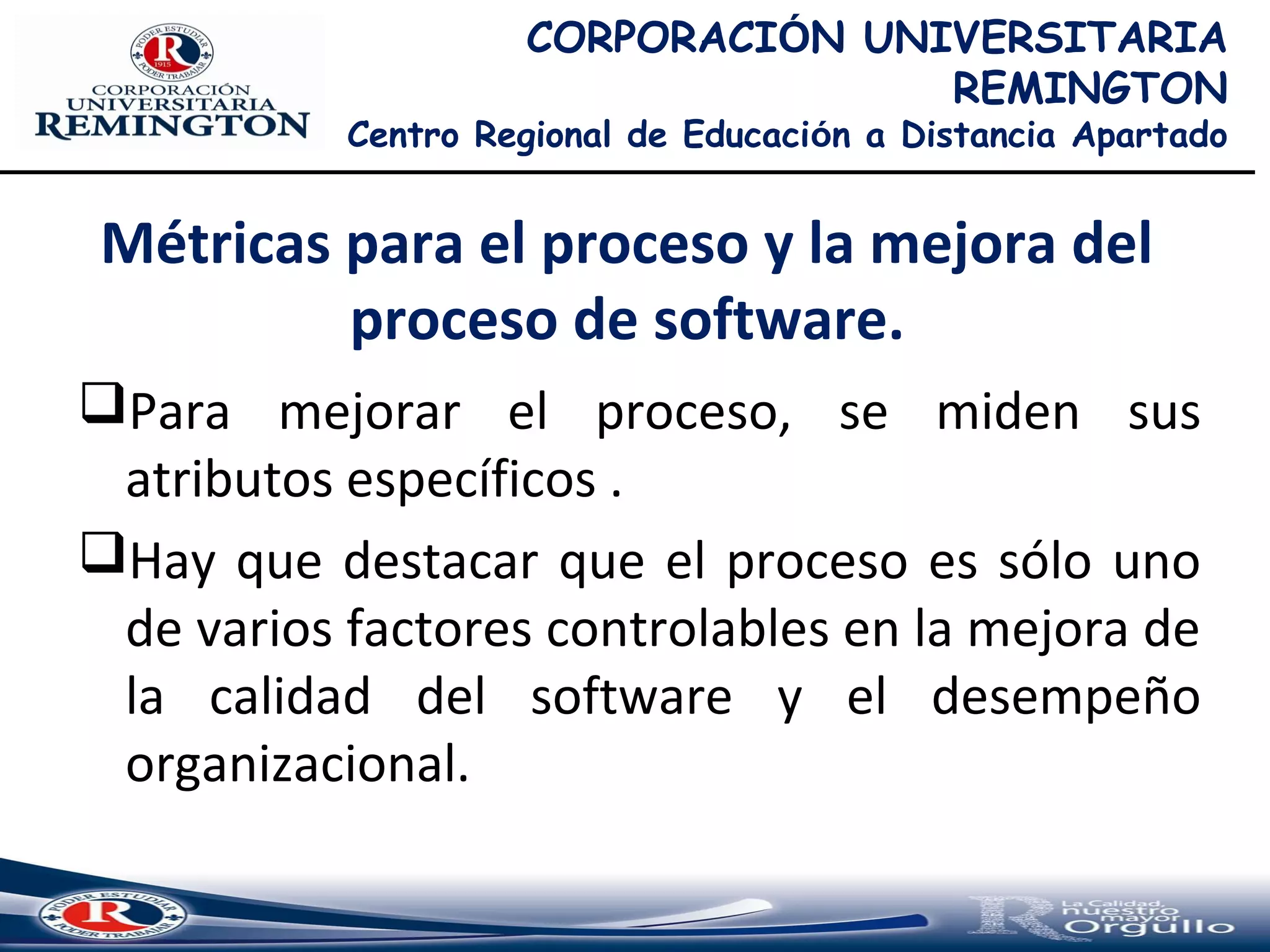 CORPORACIÓN UNIVERSITARIA
REMINGTON
Centro Regional de Educación a Distancia Apartado
Para mejorar el proceso, se miden sus
atributos específicos .
Hay que destacar que el proceso es sólo uno
de varios factores controlables en la mejora de
la calidad del software y el desempeño
organizacional.
Métricas para el proceso y la mejora del
proceso de software.
 