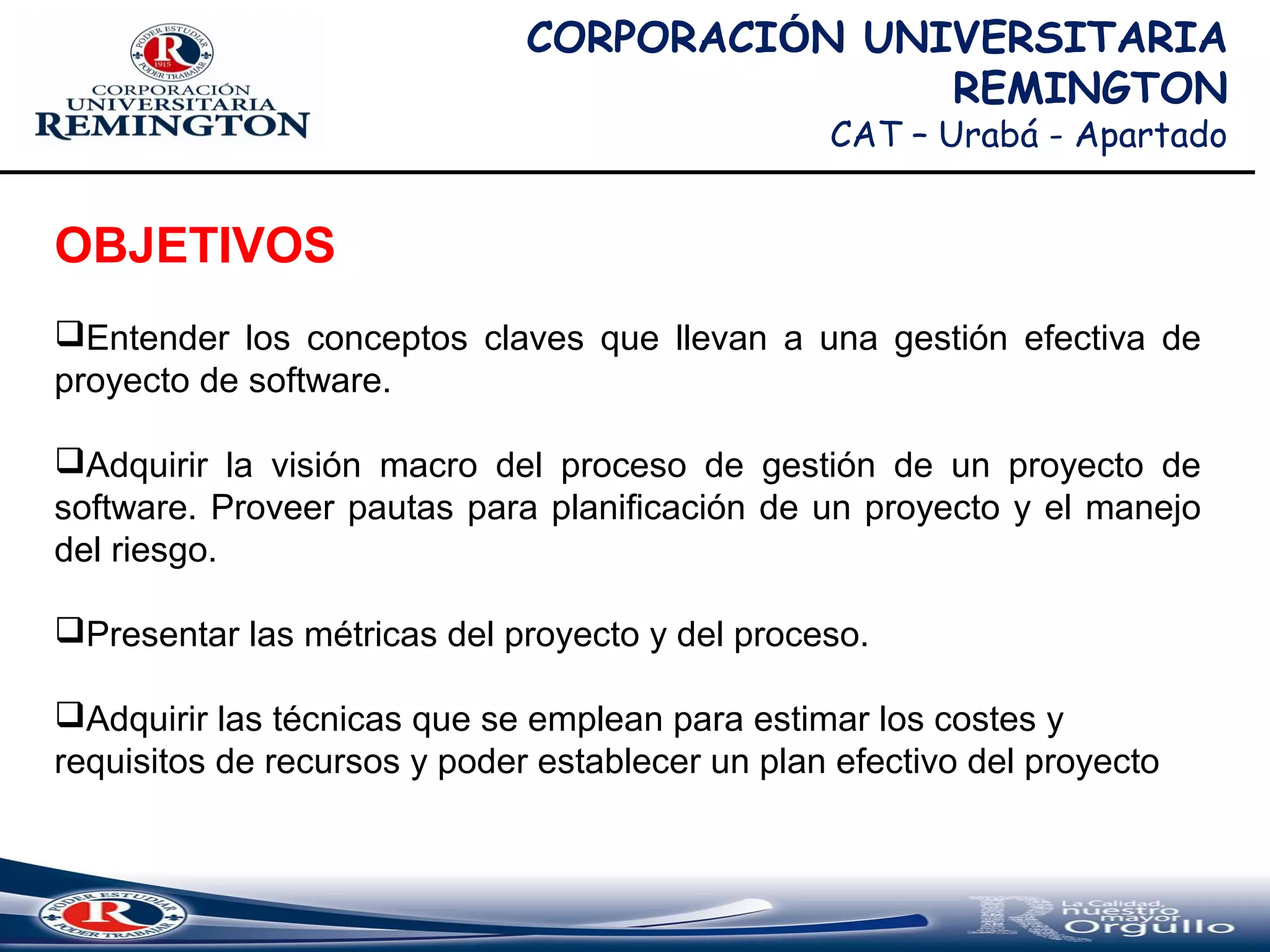 CORPORACIÓN UNIVERSITARIA
REMINGTON
CAT – Urabá - Apartado
OBJETIVOS
Entender los conceptos claves que llevan a una gestión efectiva de
proyecto de software.
Adquirir la visión macro del proceso de gestión de un proyecto de
software. Proveer pautas para planificación de un proyecto y el manejo
del riesgo.
Presentar las métricas del proyecto y del proceso.
Adquirir las técnicas que se emplean para estimar los costes y
requisitos de recursos y poder establecer un plan efectivo del proyecto
 