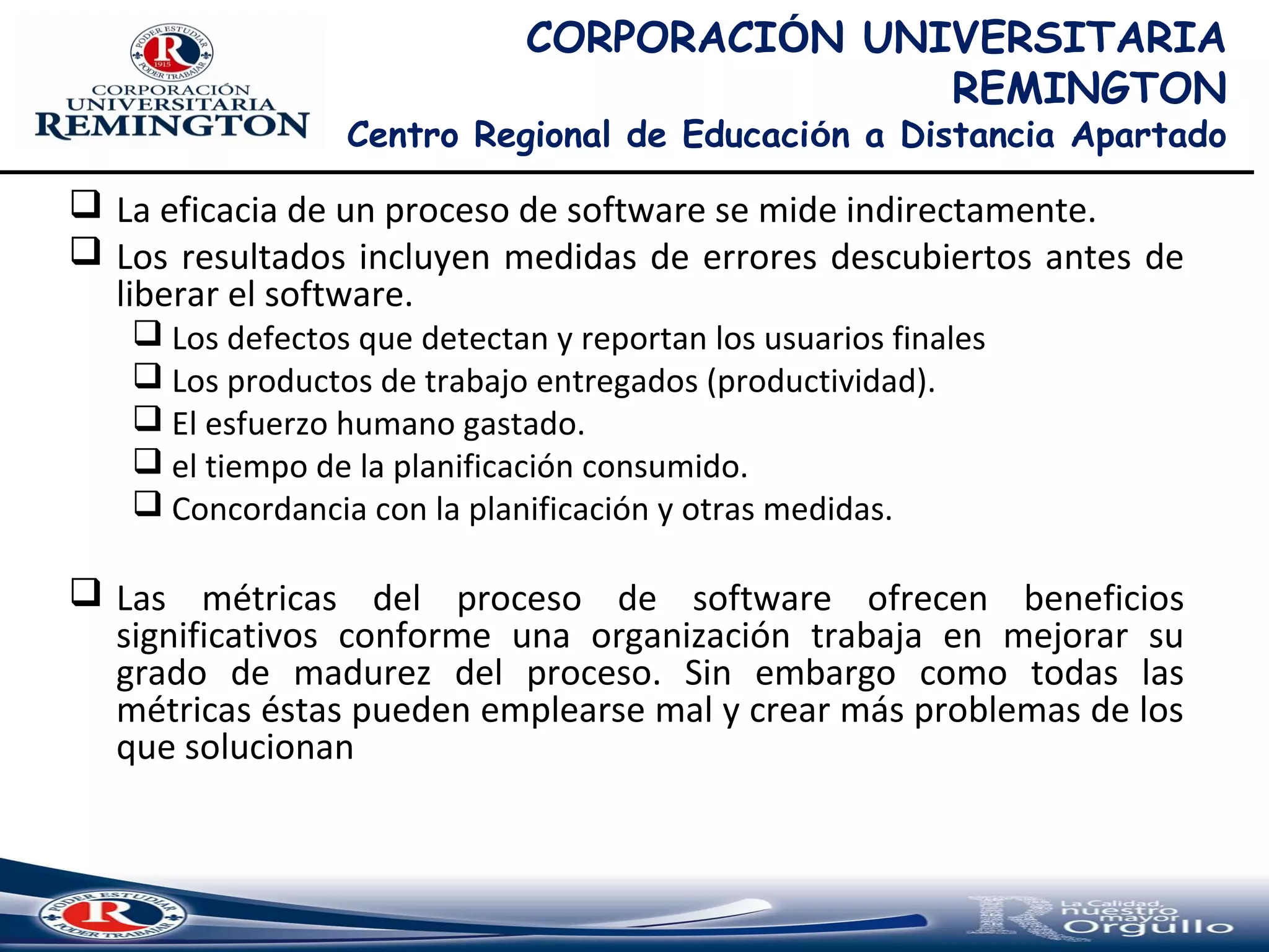 CORPORACIÓN UNIVERSITARIA
REMINGTON
Centro Regional de Educación a Distancia Apartado
 La eficacia de un proceso de software se mide indirectamente.
 Los resultados incluyen medidas de errores descubiertos antes de
liberar el software.
 Los defectos que detectan y reportan los usuarios finales
 Los productos de trabajo entregados (productividad).
 El esfuerzo humano gastado.
 el tiempo de la planificación consumido.
 Concordancia con la planificación y otras medidas.
 Las métricas del proceso de software ofrecen beneficios
significativos conforme una organización trabaja en mejorar su
grado de madurez del proceso. Sin embargo como todas las
métricas éstas pueden emplearse mal y crear más problemas de los
que solucionan
 