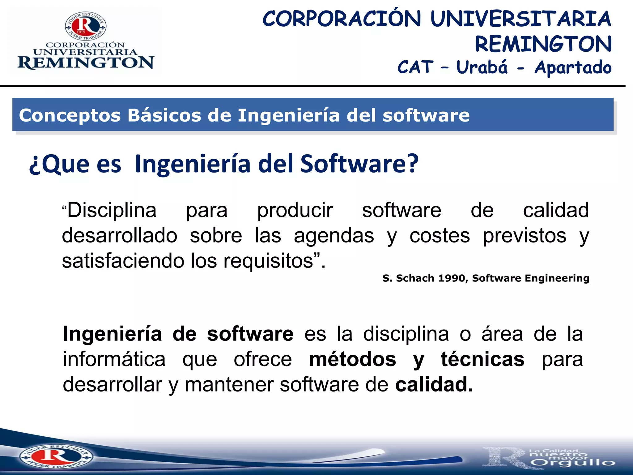 ¿Que es Ingeniería del Software?
Conceptos Básicos de Ingeniería del softwareConceptos Básicos de Ingeniería del software
“Disciplina para producir software de calidad
desarrollado sobre las agendas y costes previstos y
satisfaciendo los requisitos”.
S. Schach 1990, Software Engineering
Ingeniería de software es la disciplina o área de la
informática que ofrece métodos y técnicas para
desarrollar y mantener software de calidad.
CORPORACIÓN UNIVERSITARIA
REMINGTON
CAT – Urabá - Apartado
 