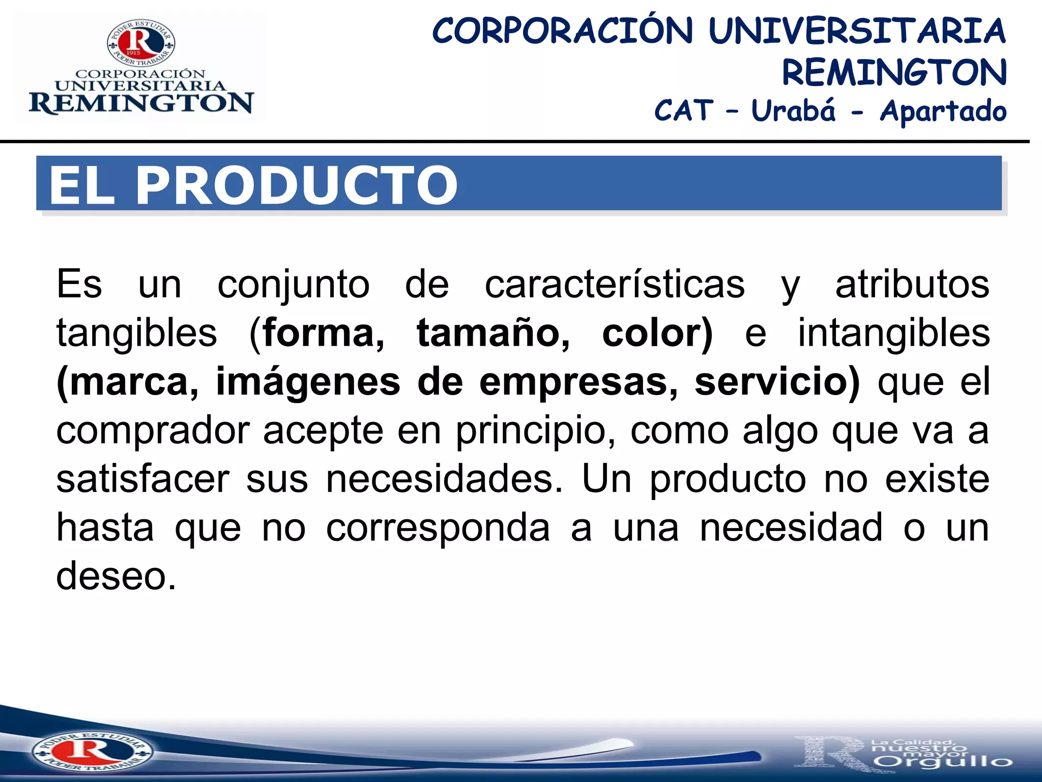 EL PRODUCTOEL PRODUCTO
Es un conjunto de características y atributos
tangibles (forma, tamaño, color) e intangibles
(marca, imágenes de empresas, servicio) que el
comprador acepte en principio, como algo que va a
satisfacer sus necesidades. Un producto no existe
hasta que no corresponda a una necesidad o un
deseo.
CORPORACIÓN UNIVERSITARIA
REMINGTON
CAT – Urabá - Apartado
 