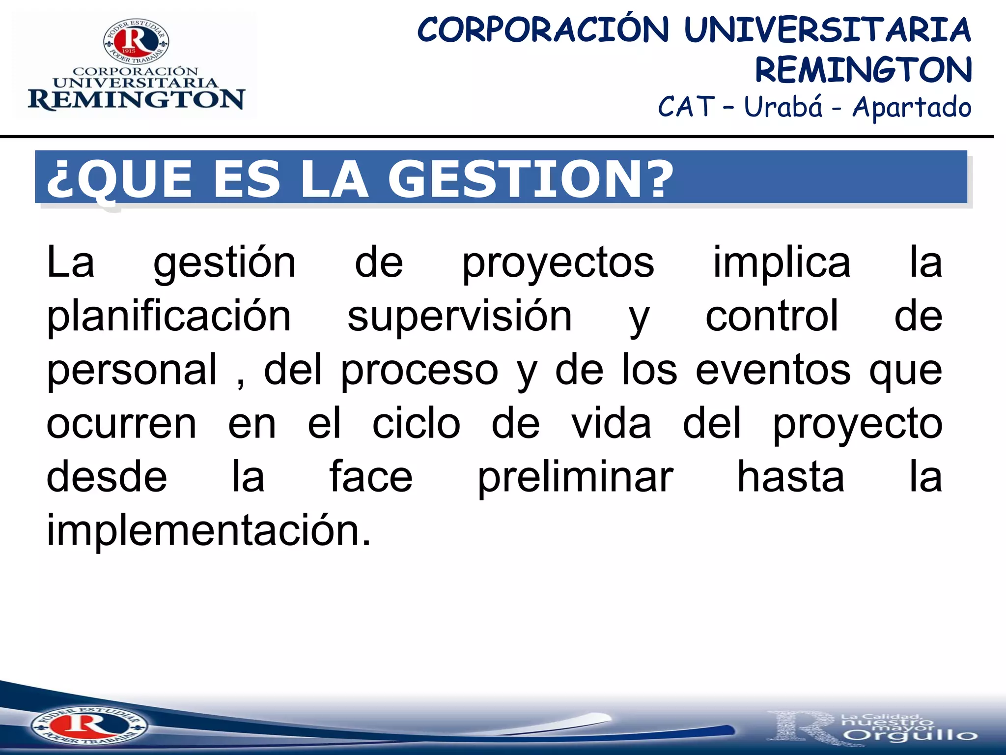 CORPORACIÓN UNIVERSITARIA
REMINGTON
CAT – Urabá - Apartado
La gestión de proyectos implica la
planificación supervisión y control de
personal , del proceso y de los eventos que
ocurren en el ciclo de vida del proyecto
desde la face preliminar hasta la
implementación.
¿QUE ES LA GESTION?¿QUE ES LA GESTION?
 