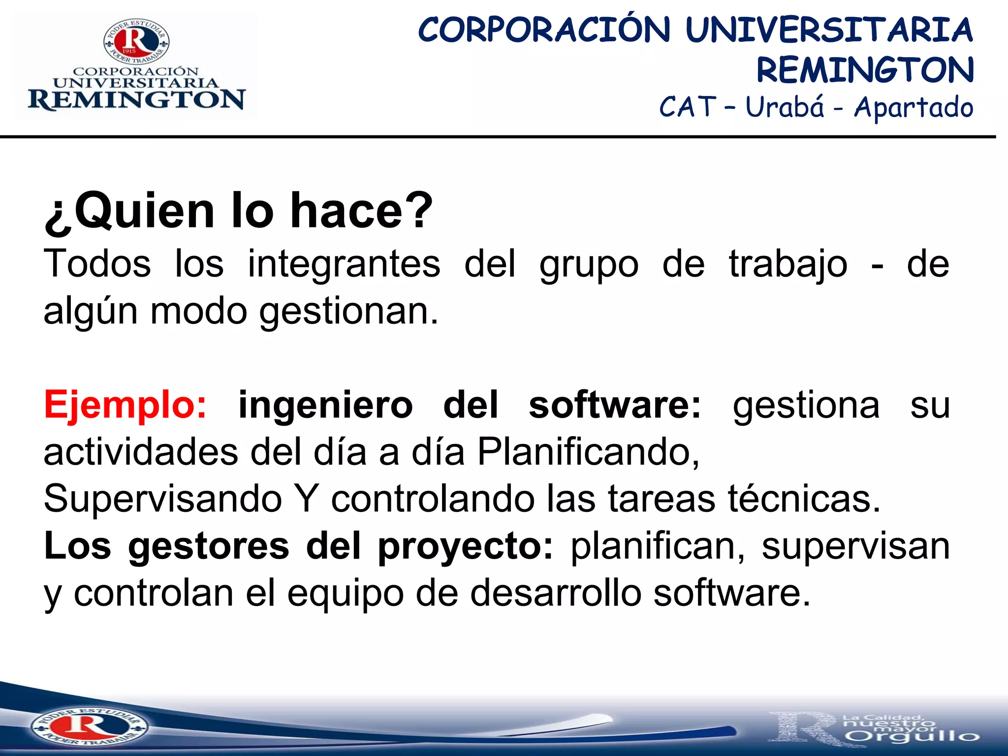 CORPORACIÓN UNIVERSITARIA
REMINGTON
CAT – Urabá - Apartado
¿Quien lo hace?
Todos los integrantes del grupo de trabajo - de
algún modo gestionan.
Ejemplo: ingeniero del software: gestiona su
actividades del día a día Planificando,
Supervisando Y controlando las tareas técnicas.
Los gestores del proyecto: planifican, supervisan
y controlan el equipo de desarrollo software.
 