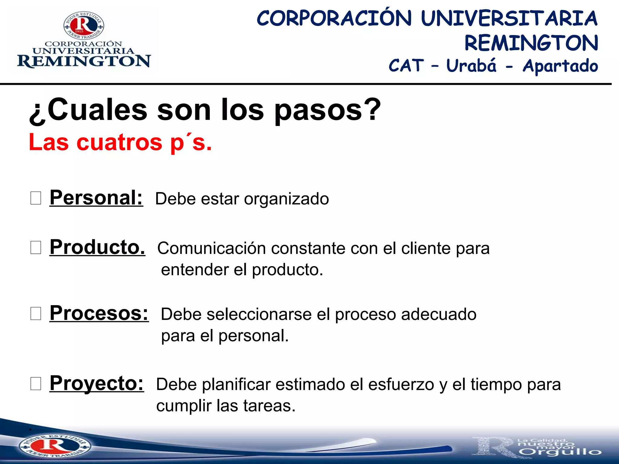 CORPORACIÓN UNIVERSITARIA
REMINGTON
CAT – Urabá - Apartado
¿Cuales son los pasos?
Las cuatros p´s.
 Personal: Debe estar organizado
 Producto. Comunicación constante con el cliente para
entender el producto.
 Procesos: Debe seleccionarse el proceso adecuado
para el personal.
 Proyecto: Debe planificar estimado el esfuerzo y el tiempo para
cumplir las tareas.
.
 