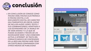 conclusión
EN CONCLUSIÓN SE CONOCE COMO
PÁGINA WEB, PÁGINA ELECTRÓNICA
O PÁGINA DIGITAL A UN
DOCUMENTO DIGITAL DE CARÁCTER
MULTIMEDIÁTICO (ES DECIR, CAPAZ
DE INCLUIR AUDIO, VIDEO, TEXTO Y
SUS COMBINACIONES), ADAPTADO A
LOS ESTÁNDARES DE LA WORLD WI
DE WEB (WWW) Y A LA QUE SE
PUEDE ACCEDER A TRAVÉS DE UN
NAVEGADOR WEB Y UNA CONEXIÓN
ACTIVA A INTERNET. SE TRATA DEL
FORMATO BÁSICO DE CONTENIDOS
EN LA RED.UNA PÁGINA WEB TIENE
UN COSTO BAJO COMPARADO CON
OTROS MEDIOS DE PUBLICIDAD
 
