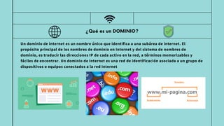 ¿Qué es un DOMINIO?
Un dominio de internet es un nombre único que identifica a una subárea de internet. El
propósito principal de los nombres de dominio en Internet y del sistema de nombres de
dominio, es traducir las direcciones IP de cada activo en la red, a términos memorizables y
fáciles de encontrar. Un dominio de Internet es una red de identificación asociada a un grupo de
dispositivos o equipos conectados a la red Internet
 