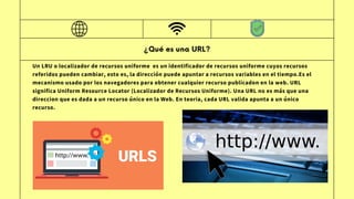 ¿Qué es una URL?
Un LRU o localizador de recursos uniforme ​es un identificador de recursos uniforme cuyos recursos
referidos pueden cambiar, esto es, la dirección puede apuntar a recursos variables en el tiempo.Es el
mecanismo usado por los navegadores para obtener cualquier recurso publicadon en la web. URL
significa Uniform Resource Locator (Localizador de Recursos Uniforme). Una URL no es más que una
direccion que es dada a un recurso único en la Web. En teoria, cada URL valida apunta a un único
recurso.
 