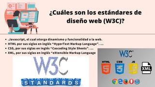¿Cuáles son los estándares de
diseño web (W3C)?
.Javascript, el cual otorga dinamismo y funcionalidad a la web.
HTML por sus siglas en inglés “HyperText Markup Language”. ...
CSS, por sus siglas en inglés “Cascading Style Sheets”. ...
XML, por sus siglas en inglés “eXtensible Markup Language
 
