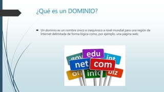 ¿Qué es un DOMINIO?
 Un dominio es un nombre único e inequívoco a nivel mundial para una región de
Internet delimitada de forma lógica como, por ejemplo, una página web.
 