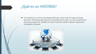 ¿Qué es un HOSTING?
 Un hosting es un servicio de alojamiento para sitios web. En lugar de alojar
personas, el hosting web aloja los contenidos de tu web y tu correo electrónico
para que puedan ser visitados en todo momento desde cualquier dispositivo
conectado a Internet.
 