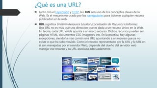 ¿Qué es una URL?
 Junto con el Hipertexto y HTTP, las URL son uno de los conceptos claves de la
Web. Es el mecanismo usado por los navegadores para obtener cualquier recurso
publicadon en la web.
 URL significa Uniform Resource Locator (Localizador de Recursos Uniforme).
Una URL no es más que una direccion que es dada a un recurso único en la Web.
En teoria, cada URL valida apunta a un único recurso. Dichos recursos pueden ser
páginas HTML, documentos CSS, imagenes, etc. En la practica, hay algunas
excepciones, siendo la más común una URL apuntando a un recurso que ya no
existe o que ha sido movido. Como el recurso representado por la URL y la URL en
si son manejadas por el servidor Web, depende del dueño del servidor web
manejar ese recurso y su URL asociada adecuadamente.
 