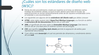 ¿Cuáles son los estándares de diseño web
(W3C)?
 Detrás de este procedimiento creado por expertos en el área, se obtienen ciertos
modelos de excelente calidad, aunque al estar abierto para todo el mundo, las
especificaciones se revisan exhaustivamente antes de ser siquiera consideradas como
un estándar o una recomendación.
 Los siguientes son algunos de los estándares del diseño web que debes conocer:
 HTML, estas siglas quieren decir HyperText Markup Language y su función es definir
la estructura de los documentos dentro de un sitio web.
 XML, el significado de estas siglas es Extensible Markup Language, Este tiene la
función de ser una base para un extenso número de tecnologías.
 CSS, que significa cascading style sheets permite la asignación de estilos para
representar documentos.
 Y por último está Javascript, el cual nos permite dar dinamismo y rendimiento dentro
de una web.
 