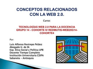 CONCEPTOS RELACIONADOS CON LA WEB 2.0. Curso:  TECNOLOGÍAS WEB 2.0 PARA LA DOCENCIA GRUPO 14 - COHORTE IV REDMUTIS-WEB20G14-COHORTE4 Por: Luis Alfonso Restrepo Peláez Abogado U. de M. Esp. Ética Social y Política UPB Docente Tiempo Completo Institución Universitaria CEIPA Sabaneta - Antioquia 