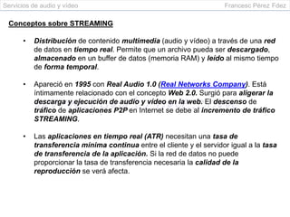 Servicios de audio y vídeo                                           Francesc Pérez Fdez

 Conceptos sobre STREAMING

      •   Distribución de contenido multimedia (audio y vídeo) a través de una red
          de datos en tiempo real. Permite que un archivo pueda ser descargado,
          almacenado en un buffer de datos (memoria RAM) y leído al mismo tiempo
          de forma temporal.

      •   Apareció en 1995 con Real Audio 1.0 (Real Networks Company). Está
          íntimamente relacionado con el concepto Web 2.0. Surgió para aligerar la
          descarga y ejecución de audio y vídeo en la web. El descenso de
          tráfico de aplicaciones P2P en Internet se debe al incremento de tráfico
          STREAMING.

      •   Las aplicaciones en tiempo real (ATR) necesitan una tasa de
          transferencia mínima continua entre el cliente y el servidor igual a la tasa
          de transferencia de la aplicación. Si la red de datos no puede
          proporcionar la tasa de transferencia necesaria la calidad de la
          reproducción se verá afecta.
 