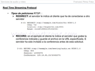 Servicios de audio y vídeo                                          Francesc Pérez Fdez

 Real Time Streaming Protocol

      •   Tipos de peticiones RTSP: :
            REDIRECT: el servidor le indica al cliente que ha de conectarse a otro
              servidor




             RECORD: en el ejemplo el cliente le indica al servidor que grabe la
              conferencia indicada y guarde el archivo en la URL especificada. E
              servidor ha sido invitado a la conferencia antes de esta solicitud.
 