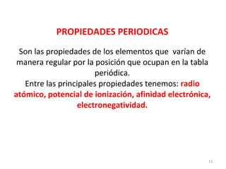 PROPIEDADES PERIODICAS Son las propiedades de los elementos que  varían de manera regular por la posición que ocupan en la tabla periódica. Entre las principales propiedades tenemos:  radio atómico, potencial de ionización, afinidad electrónica, electronegatividad. 