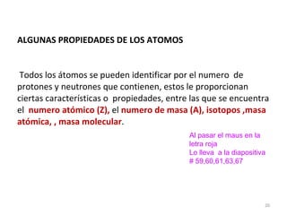 ALGUNAS PROPIEDADES DE LOS ATOMOS   Todos los átomos se pueden identificar por el numero  de protones y neutrones que contienen, estos le proporcionan ciertas características o  propiedades, entre las que se encuentra el  numero atómico (Z),  el  numero de masa (A),   isotopos ,masa atómica, , masa molecular .  Al pasar el maus en la letra roja  Lo lleva  a la diapositiva # 59,60,61,63,67 