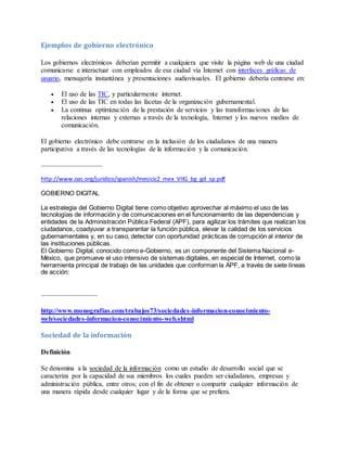 Ejemplos de gobierno electrónico 
Los gobiernos electrónicos deberían permitir a cualquiera que visite la página web de una ciudad 
comunicarse e interactuar con empleados de esa ciudad vía Internet con interfaces gráficas de 
usuario, mensajería instantánea y presentaciones audiovisuales. El gobierno debería centrarse en: 
 El uso de las TIC, y particularmente internet. 
 El uso de las TIC en todas las facetas de la organización gubernamental. 
 La continua optimización de la prestación de servicios y las transformaciones de las 
relaciones internas y externas a través de la tecnología, Internet y los nuevos medios de 
comunicación. 
El gobierno electrónico debe centrarse en la inclusión de los ciudadanos de una manera 
participativa a través de las tecnologías de la información y la comunicación. 
……………………………………. 
http://www.oas.org/juridico/spanish/mesicic2_mex_VIIG_bg_gd_sp.pdf 
GOBIERNO DIGITAL 
La estrategia del Gobierno Digital tiene como objetivo aprovechar al máximo el uso de las 
tecnologías de información y de comunicaciones en el funcionamiento de las dependencias y 
entidades de la Administración Pública Federal (APF), para agilizar los trámites que realizan los 
ciudadanos, coadyuvar a transparentar la función pública, elevar la calidad de los servicios 
gubernamentales y, en su caso, detectar con oportunidad prácticas de corrupción al interior de 
las instituciones públicas. 
El Gobierno Digital, conocido como e-Gobierno, es un componente del Sistema Nacional e- 
México, que promueve el uso intensivo de sistemas digitales, en especial de Internet, como la 
herramienta principal de trabajo de las unidades que conforman la APF, a través de siete líneas 
de acción: 
…………………………………. 
http://www.monografias.com/trabajos73/sociedades-informacion-conocimiento-web/ 
sociedades-informacion-conocimiento-web.shtml 
Sociedad de la información 
Definición 
Se denomina a la sociedad de la información como un estudio de desarrollo social que se 
caracteriza por la capacidad de sus miembros los cuales pueden ser ciudadanos, empresas y 
administración pública, entre otros; con el fin de obtener o compartir cualquier información de 
una manera rápida desde cualquier lugar y de la forma que se prefiera. 
 