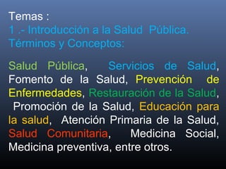Temas :
1 .- Introducción a la Salud Pública.
Términos y Conceptos:
Salud Pública, Servicios de Salud,
Fomento de la Salud, Prevención de
Enfermedades, Restauración de la Salud,
Promoción de la Salud, Educación para
la salud, Atención Primaria de la Salud,
Salud Comunitaria, Medicina Social,
Medicina preventiva, entre otros.
 
