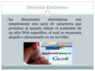Dirección Electrónica

 las    direcciones     electrónicas     son
 simplemente una serie de caracteres que
 permiten al usuario ubicar el contenido de
 un sitio Web específico, el cual se encuentra
 alojado o almacenado en un servidor.
 