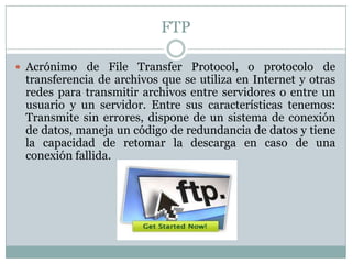 FTP

 Acrónimo de File Transfer Protocol, o protocolo de
 transferencia de archivos que se utiliza en Internet y otras
 redes para transmitir archivos entre servidores o entre un
 usuario y un servidor. Entre sus características tenemos:
 Transmite sin errores, dispone de un sistema de conexión
 de datos, maneja un código de redundancia de datos y tiene
 la capacidad de retomar la descarga en caso de una
 conexión fallida.
 