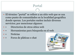 Portal

 El término "portal" se refiere a un sitio web que se usa
    como punto de comunidades en la localidad geográfica
    donde operan. Los portales suelen incluir diversos
    servicios; por mencionar algunos:
   •    Directorios de otros sitios web
   •    Herramientas para búsqueda en el web
   •    Noticias
   •    Foros de pláticas o chat
 