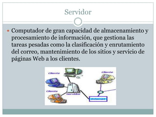Servidor

 Computador de gran capacidad de almacenamiento y
 procesamiento de información, que gestiona las
 tareas pesadas como la clasificación y enrutamiento
 del correo, mantenimiento de los sitios y servicio de
 páginas Web a los clientes.
 