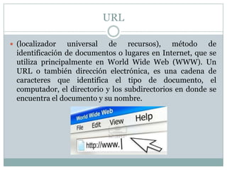 URL

 (localizador    universal de recursos), método de
  identificación de documentos o lugares en Internet, que se
  utiliza principalmente en World Wide Web (WWW). Un
  URL o también dirección electrónica, es una cadena de
  caracteres que identifica el tipo de documento, el
  computador, el directorio y los subdirectorios en donde se
  encuentra el documento y su nombre.
 