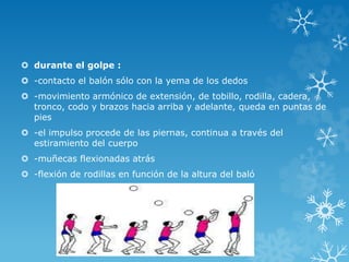  durante el golpe :
 -contacto el balón sólo con la yema de los dedos
 -movimiento armónico de extensión, de tobillo, rodilla, cadera,
tronco, codo y brazos hacia arriba y adelante, queda en puntas de
pies
 -el impulso procede de las piernas, continua a través del
estiramiento del cuerpo
 -muñecas flexionadas atrás
 -flexión de rodillas en función de la altura del baló
 