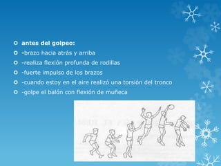  antes del golpeo:
 -brazo hacia atrás y arriba
 -realiza flexión profunda de rodillas
 -fuerte impulso de los brazos
 -cuando estoy en el aire realizó una torsión del tronco
 -golpe el balón con flexión de muñeca
 