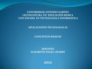 UNIVERSIDAD ANTONIO NARIÑO
  LECENCIATURA EN EDUCACIÓN BÁSICA
CON ENFASIS EN TECNOLOGÍA E INFORMÁTICA


      APLICACIONES TECNOLOGICAS


          CONCEPTOS BÁSICOS



               DOCENTE
        ELIZABETH ANGEL CHARRY



                2012
 