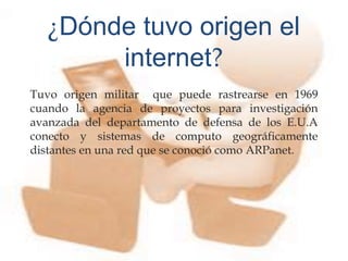 
Tuvo origen militar que puede rastrearse en 1969
cuando la agencia de proyectos para investigación
avanzada del departamento de defensa de los E.U.A
conecto y sistemas de computo geográficamente
distantes en una red que se conoció como ARPanet.
¿Dónde tuvo origen el
internet?
 