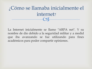 
La Internet inicialmente se llamo "ARPA net". Y su
nombre de dio debido a la seguridad militar y a medid
que iba avanzando se fue utilizando para fines
académicos para poder compartir opiniones.
¿Cómo se llamaba inicialmente el
internet?
 