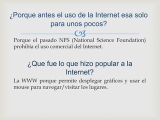Porque el pasado NFS (National Science Foundation)
prohibía el uso comercial del Internet.
¿Que fue lo que hizo popular a la
Internet?
La WWW porque permite desplegar gráficos y usar el
mouse para navegar/visitar los lugares.
¿Porque antes el uso de la Internet esa solo
para unos pocos?
 