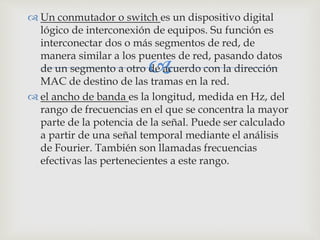
 Un conmutador o switch es un dispositivo digital
lógico de interconexión de equipos. Su función es
interconectar dos o más segmentos de red, de
manera similar a los puentes de red, pasando datos
de un segmento a otro de acuerdo con la dirección
MAC de destino de las tramas en la red.
 el ancho de banda es la longitud, medida en Hz, del
rango de frecuencias en el que se concentra la mayor
parte de la potencia de la señal. Puede ser calculado
a partir de una señal temporal mediante el análisis
de Fourier. También son llamadas frecuencias
efectivas las pertenecientes a este rango.
 