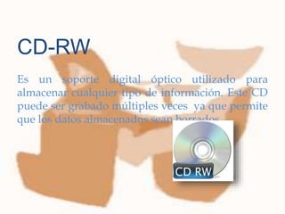 
Es un soporte digital óptico utilizado para
almacenar cualquier tipo de información. Este CD
puede ser grabado múltiples veces ya que permite
que los datos almacenados sean borrados.
CD-RW
 