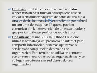 
 Un router también conocido como enrutador
o encaminador. Su función principal consiste en
enviar o encaminar paquetes de datos de una red a
otra, es decir, interconectar, entendiendo por subred
un conjunto de máquinas IP que se pueden
comunicar sin la intervención de un encaminador y
que por tanto tienen prefijos de red distintos.
 Una intranet es una RED INFORMATICA que
utiliza la tecnología del protocolo de internet para
compartir información, sistemas operativos o
servicios de computación dentro de una
organización. Este término se utiliza en contraste
con extranet, una red entre las organizaciones, y en
su lugar se refiere a una red dentro de una
organización.
 