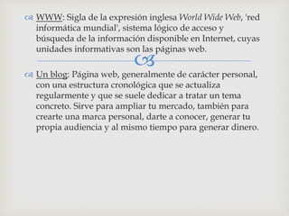 
 WWW: Sigla de la expresión inglesa World Wide Web, 'red
informática mundial', sistema lógico de acceso y
búsqueda de la información disponible en Internet, cuyas
unidades informativas son las páginas web.
 Un blog: Página web, generalmente de carácter personal,
con una estructura cronológica que se actualiza
regularmente y que se suele dedicar a tratar un tema
concreto. Sirve para ampliar tu mercado, también para
crearte una marca personal, darte a conocer, generar tu
propia audiencia y al mismo tiempo para generar dinero.
 