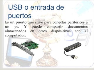 Es un puerto que sirve para conectar periféricos a
un pc. Y puede compartir documentos
almacenados en otros dispositivos con el
computador.
USB o entrada de
puertos
 