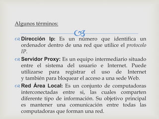 
Algunos términos:
 Dirección Ip: Es un número que identifica un
ordenador dentro de una red que utilice el protocolo
IP.
 Servidor Proxy: Es un equipo intermediario situado
entre el sistema del usuario e Internet. Puede
utilizarse para registrar el uso de Internet
y también para bloquear el acceso a una sede Web.
 Red Área Local: Es un conjunto de computadoras
interconectadas entre si, las cuales comparten
diferente tipo de información. Su objetivo principal
es mantener una comunicación entre todas las
computadoras que forman una red.
 