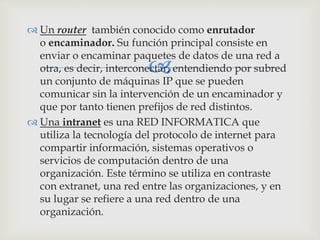 
 Un router también conocido como enrutador
o encaminador. Su función principal consiste en
enviar o encaminar paquetes de datos de una red a
otra, es decir, interconectar, entendiendo por subred
un conjunto de máquinas IP que se pueden
comunicar sin la intervención de un encaminador y
que por tanto tienen prefijos de red distintos.
 Una intranet es una RED INFORMATICA que
utiliza la tecnología del protocolo de internet para
compartir información, sistemas operativos o
servicios de computación dentro de una
organización. Este término se utiliza en contraste
con extranet, una red entre las organizaciones, y en
su lugar se refiere a una red dentro de una
organización.
 