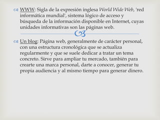 
 WWW: Sigla de la expresión inglesa World Wide Web, 'red
informática mundial', sistema lógico de acceso y
búsqueda de la información disponible en Internet, cuyas
unidades informativas son las páginas web.
 Un blog: Página web, generalmente de carácter personal,
con una estructura cronológica que se actualiza
regularmente y que se suele dedicar a tratar un tema
concreto. Sirve para ampliar tu mercado, también para
crearte una marca personal, darte a conocer, generar tu
propia audiencia y al mismo tiempo para generar dinero.
 