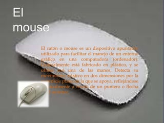 El ratón o mouse es un dispositivo apuntador
utilizado para facilitar el manejo de un entorno
gráfico en una computadora (ordenador).
Generalmente está fabricado en plástico, y se
utiliza con una de las manos. Detecta su
movimiento relativo en dos dimensiones por la
superficie plana en la que se apoya, reflejándose
habitualmente a través de un puntero o flecha
en el monitor.
 