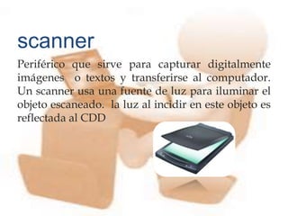 Periférico que sirve para capturar digitalmente
imágenes o textos y transferirse al computador.
Un scanner usa una fuente de luz para iluminar el
objeto escaneado. la luz al incidir en este objeto es
reflectada al CDD
scanner
 
