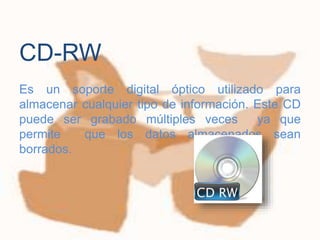 
Es un soporte digital óptico utilizado para
almacenar cualquier tipo de información. Este CD
puede ser grabado múltiples veces ya que
permite que los datos almacenados sean
borrados.
CD-RW
 