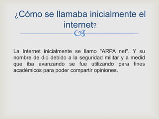 
La Internet inicialmente se llamo "ARPA net". Y su
nombre de dio debido a la seguridad militar y a medid
que iba avanzando se fue utilizando para fines
académicos para poder compartir opiniones.
¿Cómo se llamaba inicialmente el
internet?
 