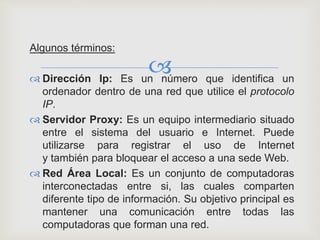 
Algunos términos:
 Dirección Ip: Es un número que identifica un
ordenador dentro de una red que utilice el protocolo
IP.
 Servidor Proxy: Es un equipo intermediario situado
entre el sistema del usuario e Internet. Puede
utilizarse para registrar el uso de Internet
y también para bloquear el acceso a una sede Web.
 Red Área Local: Es un conjunto de computadoras
interconectadas entre si, las cuales comparten
diferente tipo de información. Su objetivo principal es
mantener una comunicación entre todas las
computadoras que forman una red.
 