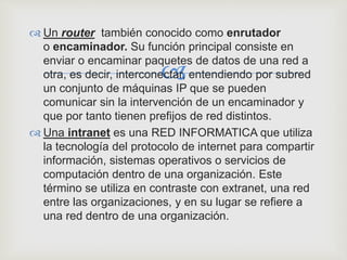 
 Un router también conocido como enrutador
o encaminador. Su función principal consiste en
enviar o encaminar paquetes de datos de una red a
otra, es decir, interconectar, entendiendo por subred
un conjunto de máquinas IP que se pueden
comunicar sin la intervención de un encaminador y
que por tanto tienen prefijos de red distintos.
 Una intranet es una RED INFORMATICA que utiliza
la tecnología del protocolo de internet para compartir
información, sistemas operativos o servicios de
computación dentro de una organización. Este
término se utiliza en contraste con extranet, una red
entre las organizaciones, y en su lugar se refiere a
una red dentro de una organización.
 