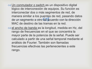 
 Un conmutador o switch es un dispositivo digital
lógico de interconexión de equipos. Su función es
interconectar dos o más segmentos de red, de
manera similar a los puentes de red, pasando datos
de un segmento a otro de acuerdo con la dirección
MAC de destino de las tramas en la red.
 el ancho de banda es la longitud, medida en Hz, del
rango de frecuencias en el que se concentra la
mayor parte de la potencia de la señal. Puede ser
calculado a partir de una señal temporal mediante el
análisis de Fourier. También son llamadas
frecuencias efectivas las pertenecientes a este
rango.
 